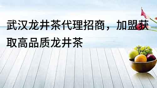 武漢龍井茶代理招商，加盟獲取高品質龍井茶