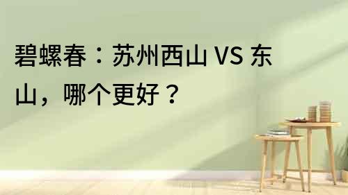 碧螺春：蘇州西山 VS 東山，哪個更好？