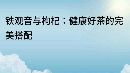 鐵觀音與枸杞：健康好茶的完美搭配