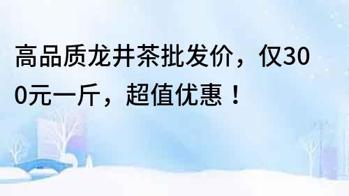 高品質龍井茶批發價，僅300元一斤，超值優惠！