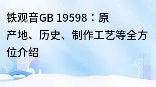 鐵觀音GB 19598：原產地、歷史、制作工藝等全方位介紹