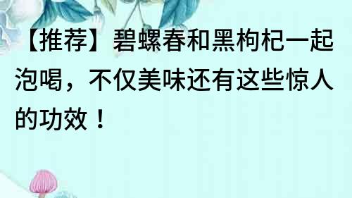 【推薦】碧螺春和黑枸杞一起泡喝，不僅美味還有這些驚人的功效！