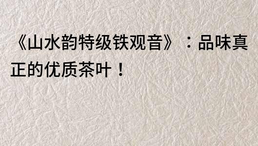 《山水韻特級鐵觀音》：品味真正的優(yōu)質茶葉！