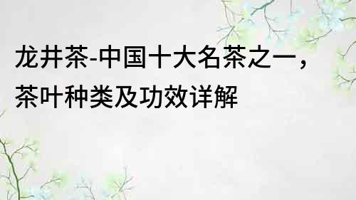 龍井茶-中國十大名茶之一，茶葉種類及功效詳解