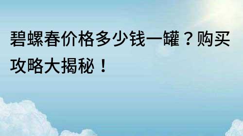 碧螺春價(jià)格多少錢一罐？購買攻略大揭秘！