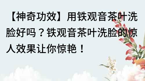 【神奇功效】用鐵觀音茶葉洗臉好嗎？鐵觀音茶葉洗臉的驚人效果讓你驚艷！