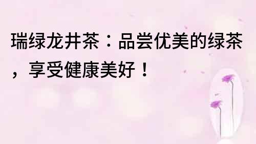 瑞綠龍井茶：品嘗優(yōu)美的綠茶，享受健康美好！
