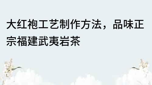 大紅袍工藝制作方法，品味正宗福建武夷巖茶