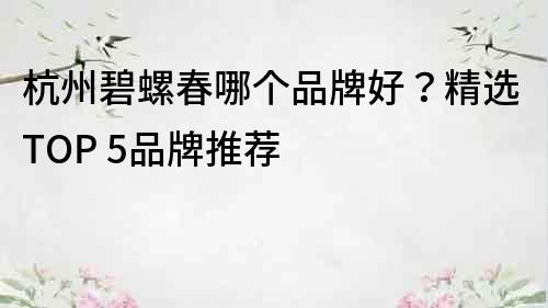 杭州碧螺春哪個品牌好？精選TOP 5品牌推薦