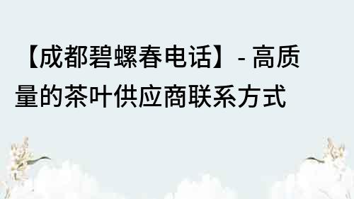 【成都碧螺春電話】- 高質量的茶葉供應商聯系方式
