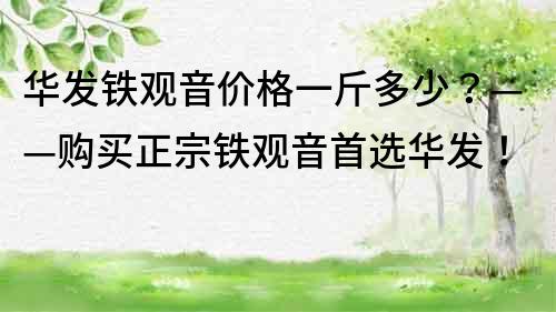 華發鐵觀音價格一斤多少？——購買正宗鐵觀音首選華發！