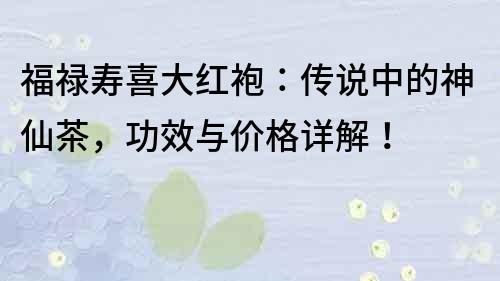 福祿壽喜大紅袍：傳說中的神仙茶，功效與價格詳解！