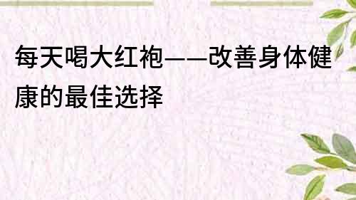 每天喝大紅袍——改善身體健康的最佳選擇