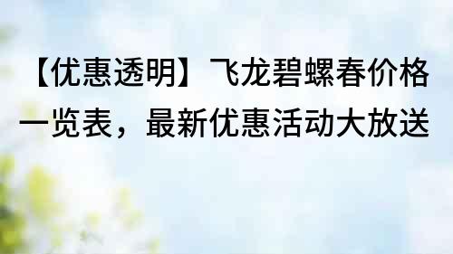 【優(yōu)惠透明】飛龍碧螺春價格一覽表，最新優(yōu)惠活動大放送