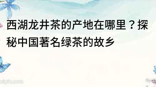 西湖龍井茶的產(chǎn)地在哪里？探秘中國著名綠茶的故鄉(xiāng)