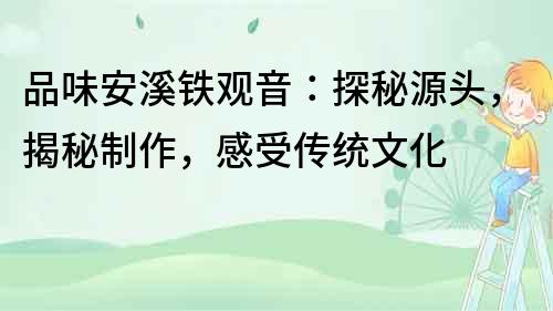 品味安溪鐵觀音：探秘源頭，揭秘制作，感受傳統(tǒng)文化