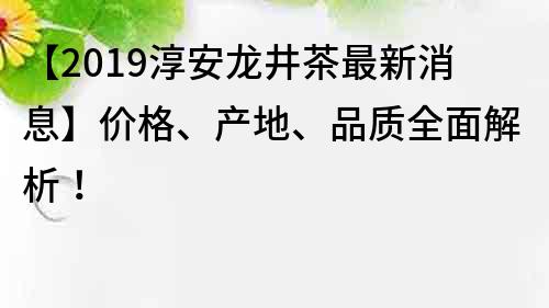 【2019淳安龍井茶最新消息】價格、產地、品質全面解析！