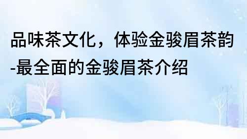 品味茶文化，體驗(yàn)金駿眉茶韻-最全面的金駿眉茶介紹