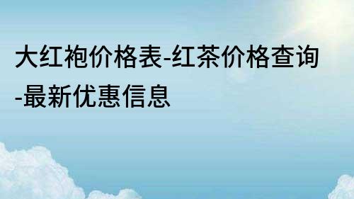 大紅袍價格表-紅茶價格查詢-最新優惠信息