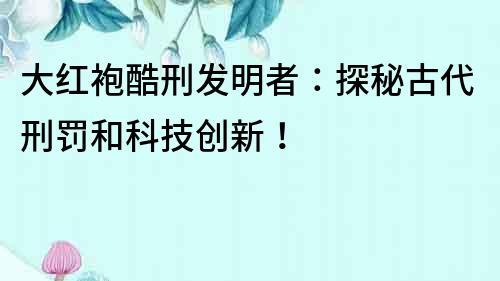 大紅袍酷刑發明者：探秘古代刑罰和科技創新！