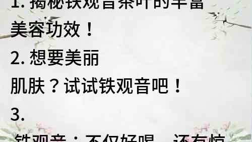 1. 揭秘鐵觀音茶葉的豐富美容功效！
2. 想要美麗肌膚？試試鐵觀音吧！
3. 鐵觀音：不僅好喝，還有驚人的美容功效！
4. 超強美容功效！鐵觀音是護膚必備品！
5. 神奇的鐵觀音茶，讓你輕松擁有美麗肌膚！
6. 從內到外美麗養護，鐵觀音茶的美容秘密！
7. 鐵觀音茶的美容功效，你知道多少？
8. 鐵觀音茶：美麗肌膚的秘密武器！
9. 保持年輕美麗，鐵觀音茶是你的好幫手！
10. 鐵觀音茶：讓你不再為肌膚問題發愁！