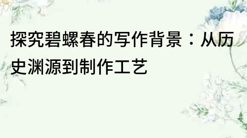 探究碧螺春的寫作背景：從歷史淵源到制作工藝