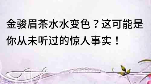 金駿眉茶水水變色？這可能是你從未聽過的驚人事實！