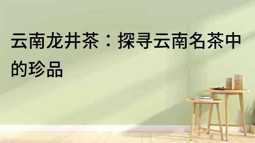 云南龍井茶：探尋云南名茶中的珍品