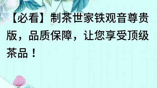【必看】制茶世家鐵觀音尊貴版，品質(zhì)保障，讓您享受頂級茶品！