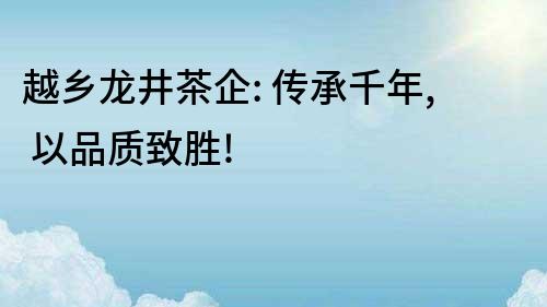 越鄉龍井茶企: 傳承千年, 以品質致勝!