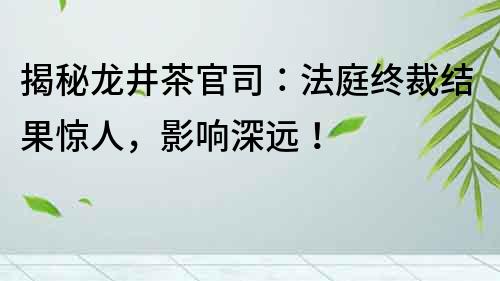 揭秘龍井茶官司：法庭終裁結(jié)果驚人，影響深遠！