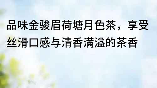品味金駿眉荷塘月色茶，享受絲滑口感與清香滿溢的茶香