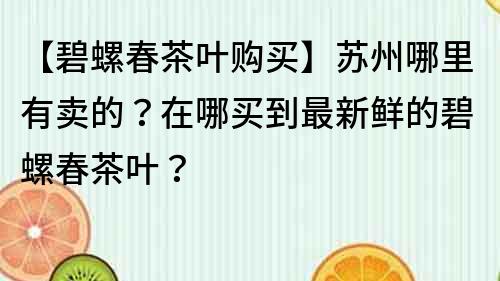 【碧螺春茶葉購買】蘇州哪里有賣的？在哪買到最新鮮的碧螺春茶葉？