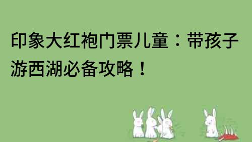 印象大紅袍門票兒童：帶孩子游西湖必備攻略！