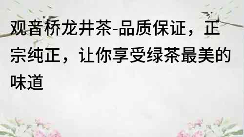 觀音橋龍井茶-品質保證，正宗純正，讓你享受綠茶最美的味道