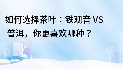 如何選擇茶葉：鐵觀音 VS 普洱，你更喜歡哪種？
