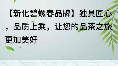 【新化碧螺春品牌】獨(dú)具匠心，品質(zhì)上乘，讓您的品茶之旅更加美好
