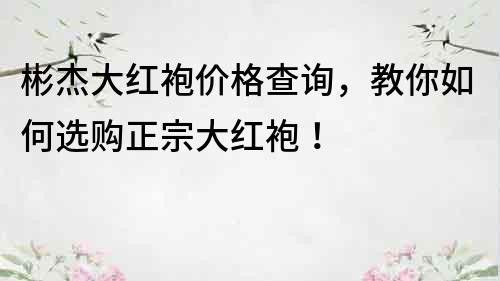 彬杰大紅袍價格查詢，教你如何選購正宗大紅袍！