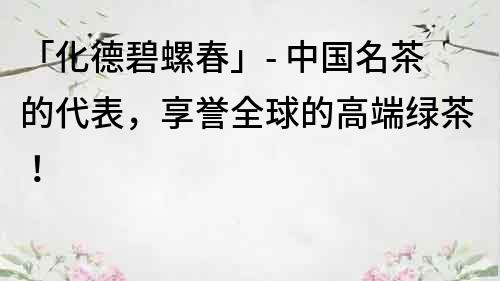 「化德碧螺春」- 中國名茶的代表，享譽(yù)全球的高端綠茶！