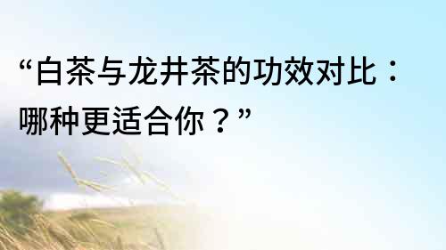 “白茶與龍井茶的功效對比：哪種更適合你？”