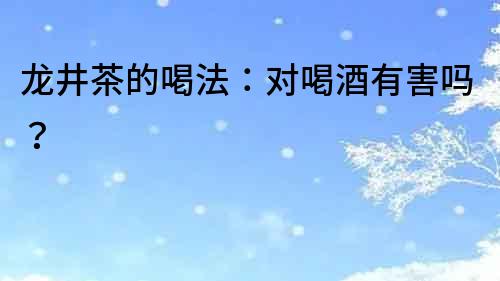 龍井茶的喝法：對喝酒有害嗎？