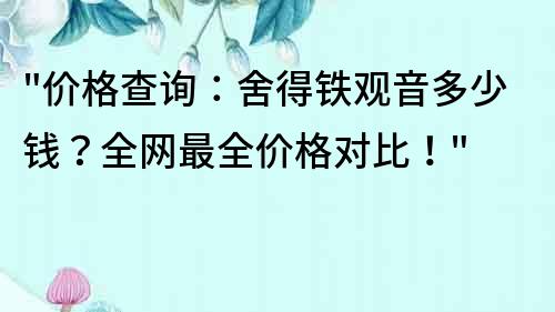 價格查詢：舍得鐵觀音多少錢？全網最全價格對比！