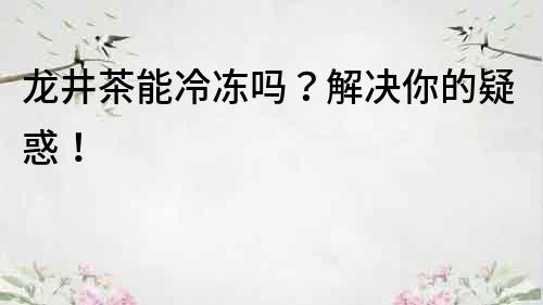 龍井茶能冷凍嗎？解決你的疑惑！