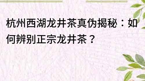 杭州西湖龍井茶真偽揭秘：如何辨別正宗龍井茶？