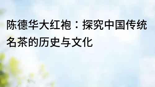 陳德華大紅袍：探究中國(guó)傳統(tǒng)名茶的歷史與文化