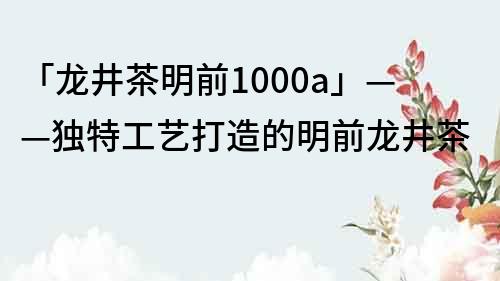 「龍井茶明前1000a」——獨特工藝打造的明前龍井茶
