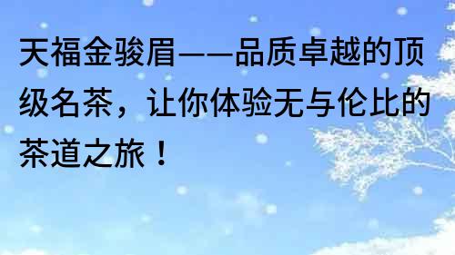 天福金駿眉——品質(zhì)卓越的頂級名茶，讓你體驗無與倫比的茶道之旅！