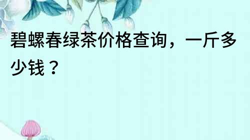 碧螺春綠茶價格查詢，一斤多少錢？