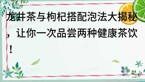 龍井茶與枸杞搭配泡法大揭秘，讓你一次品嘗兩種健康茶飲！