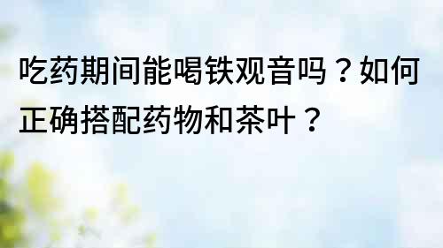吃藥期間能喝鐵觀音嗎？如何正確搭配藥物和茶葉？